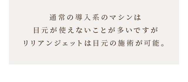 通常の導入系のマシンは目元が使えないことが多いですがリリアンジェットは目元の施術が可能。